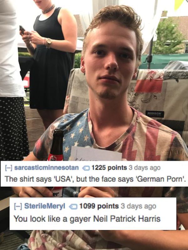 world's most savage roast - sarcasticminnesotan 1225 points 3 days ago The shirt says 'Usa', but the face says 'German Porn'. er SterileMeryl 1099 points 3 days ago You look a gayer Neil Patrick Harris