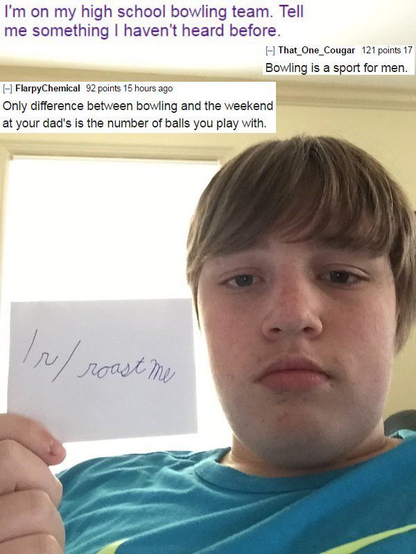 new roast me - I'm on my high school bowling team. Tell me something I haven't heard before. That_One_Cougar 121 points 17 Bowling is a sport for men. FlarpyChemical 92 points 15 hours ago Only difference between bowling and the weekend at your dad's is t
