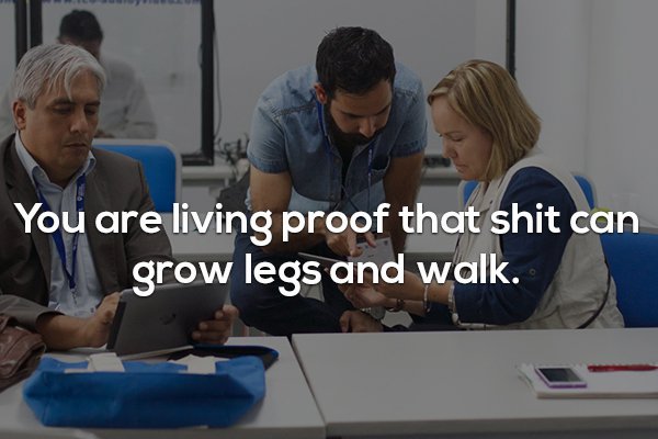 Business - You are living proof that shit can grow legs and walk.