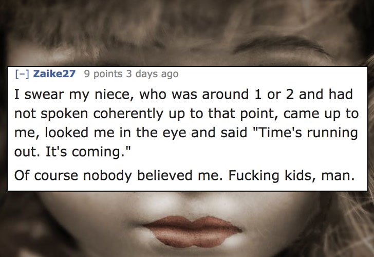 creepy things people said - Zaike27 9 points 3 days ago I swear my niece, who was around 1 or 2 and had not spoken coherently up to that point, came up to me, looked me in the eye and said "Time's running out. It's coming." Of course nobody believed me. F