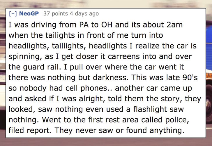 document - NeoGP 37 points 4 days ago I was driving from Pa to Oh and its about 2am when the tailights in front of me turn into headlights, taillights, headlights I realize the car is spinning, as I get closer it carreens into and over the guard rail. I p