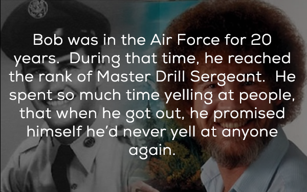 facts about bob ross - Bob was in the Air Force for 20 years. During that time, he reached the rank of Master Drill Sergeant. He spent so much time yelling at people, that when he got out, he promised himself he'd never yell at anyone again.
