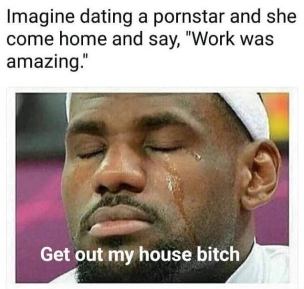 get out my house bitch meme - Imagine dating a pornstar and she come home and say, "Work was amazing." Get out my house bitch