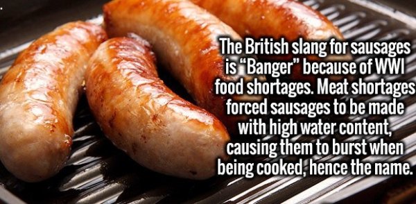 Randomness - The British slang for sausages is Banger" because of Wwi food shortages. Meat shortages forced sausages to be made with high water content, causing them to burst when being cooked, hence the name.