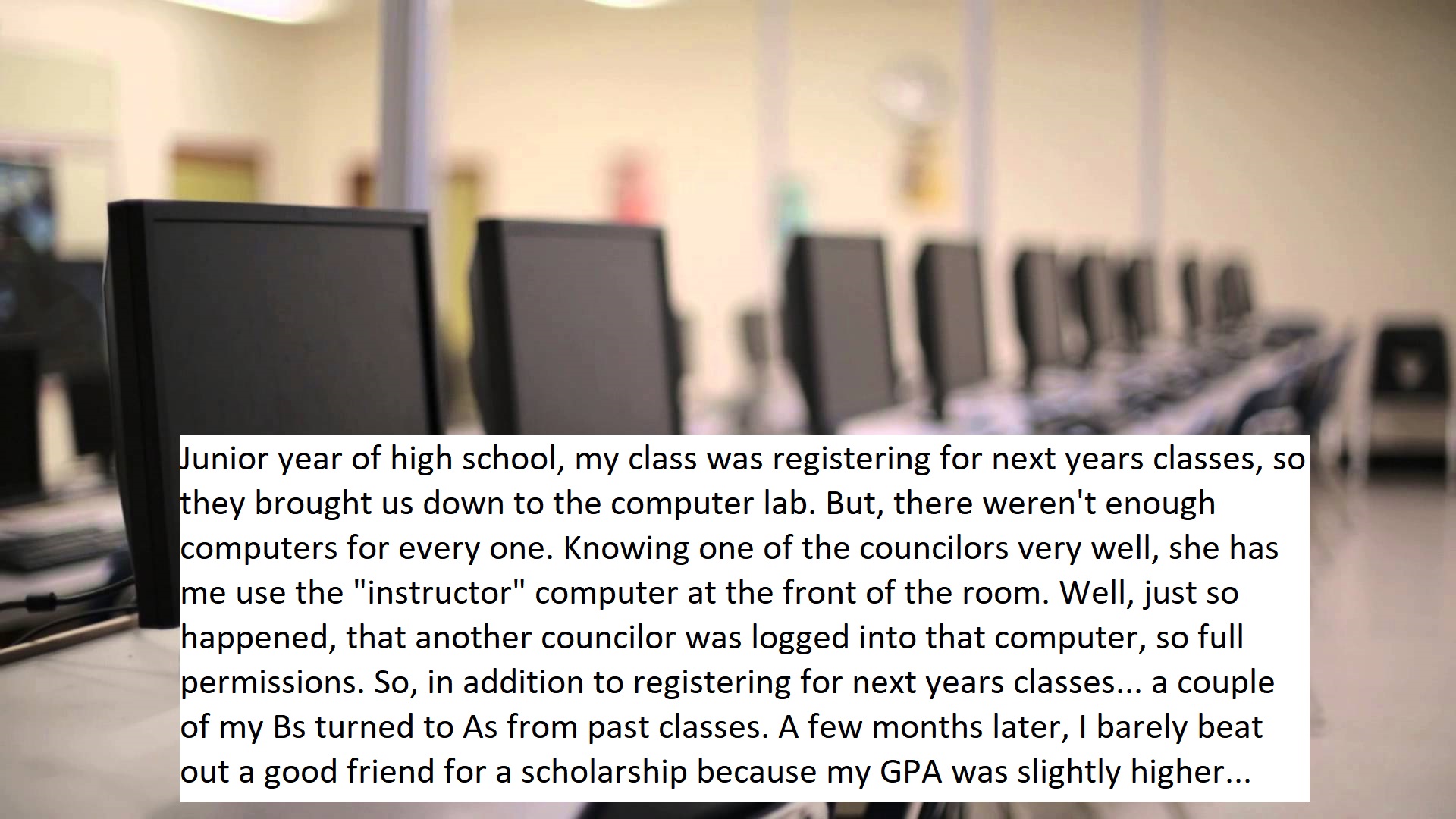 computer laboratory - Punior year of high school, my class was registering for next years classes, so they brought us down to the computer lab. But, there weren't enough computers for every one. Knowing one of the councilors very well, she has me use the 