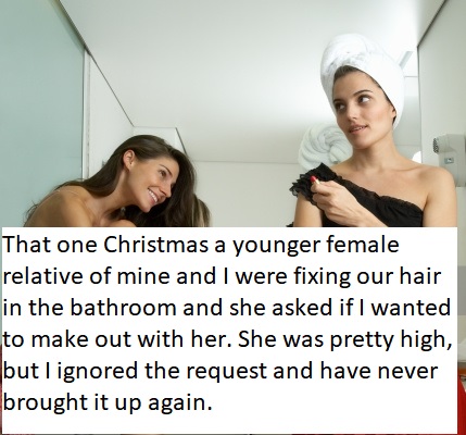 girl - That one Christmas a younger female relative of mine and I were fixing our hair in the bathroom and she asked if I wanted to make out with her. She was pretty high, but I ignored the request and have never brought it up again.