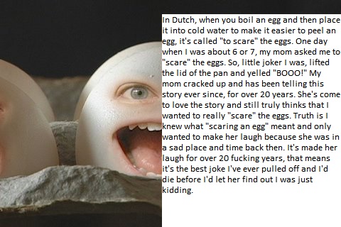 scary egg - in Dutch, when you boil an egg and then place it into cold water to make it easier to peel an egg, it's called "to scare" the eggs. One day when I was about 6 or 7, my mom asked me to "scare" the eggs. So, little joker I was, lifted the lid of