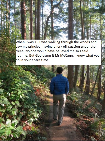 walk through woods - When I was 15 I was walking through the woods and saw my principal having a jerk off session under the trees. No one would have believed me so I said nothing. But God damn it Mr McCann, I know what you do in your spare time.