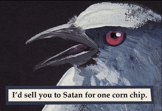 would sell you to satan for one corn chip - I'd sell you to Satan for one corn chip.