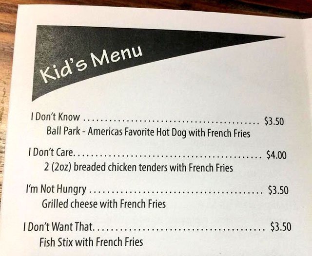 kids menu i don t know - Kid's Menu I Don't Know ... ........ $3.50 Ball Park Americas Favorite Hot Dog with French Fries I Don't Care.... $4.00 2 2oz breaded chicken tenders with French Fries I'm Not Hungry...... . $3.50 Grilled cheese with French Fries 