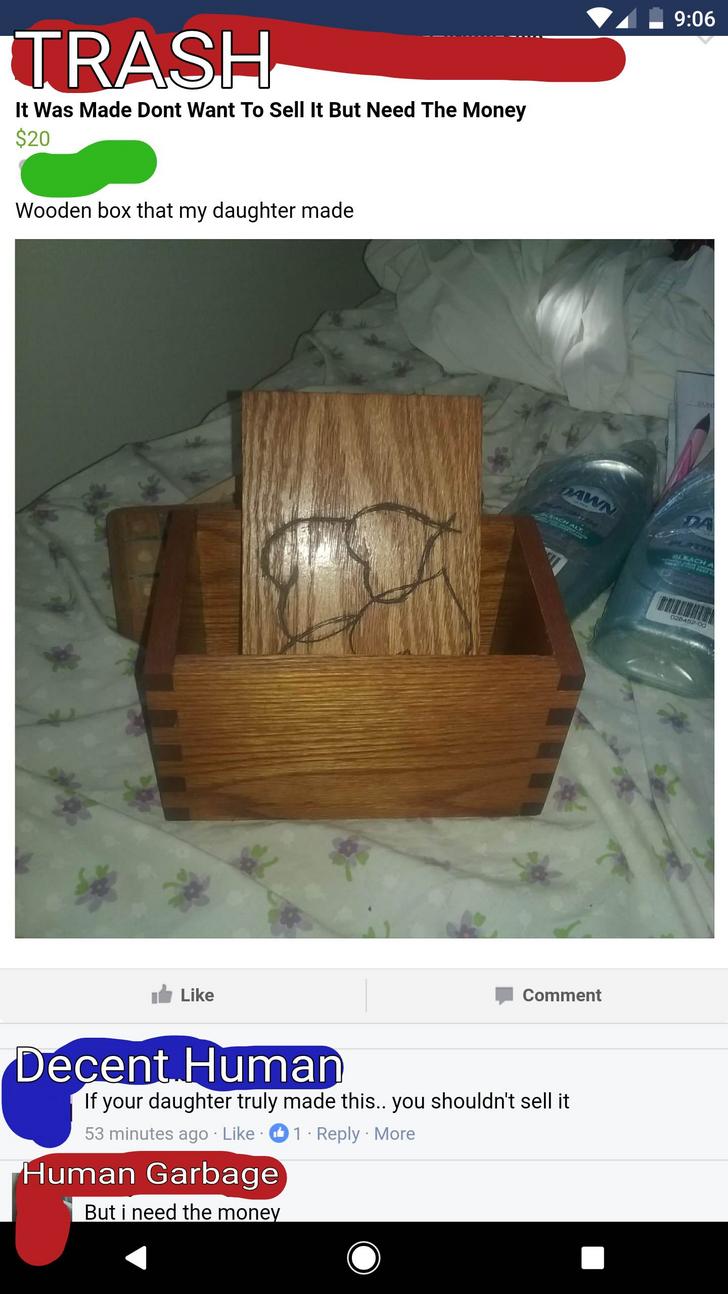 wood - A. Trash It Was Made Dont Want To Sell It But Need The Money $20 Wooden box that my daughter made Pawn so de Comment Decent Human If your daughter truly made this.. you shouldn't sell it 53 minutes ago 1. . More Human Garbage But i need the money
