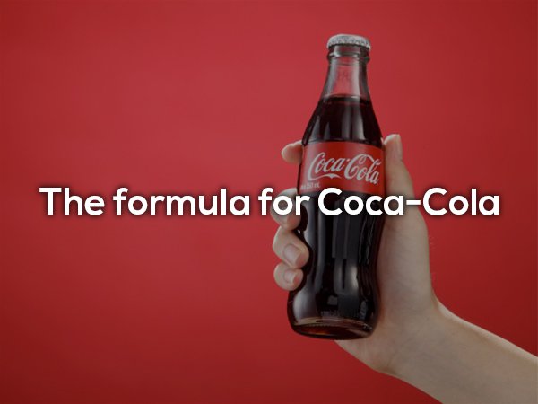Billions of dollars each year goes Coca-Cola thanks to their secret formula. They say only two execs know the formula with the original document with the formula written on it is kept in a vault in a permanent interactive exhibit at Coca-Cola HQ.