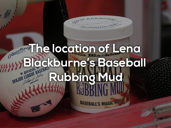 Every Major League baseball is rubbed down before each game with this special mud. Prior to 1930, balls were rubbed with a variety of substances for grip and dexterity, until one day when Lena Blackburne rubbed a ball in mud. The origin of the mud has been kept secret ever since, and only the business owners know where the mud comes from.