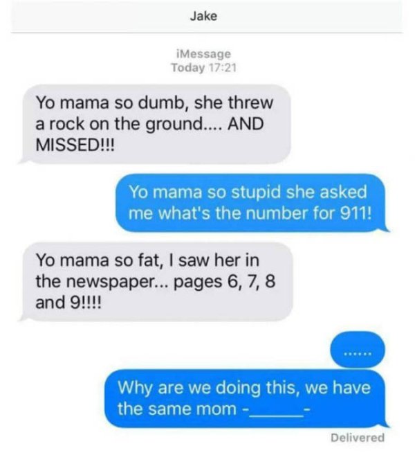 your mama is so stupid - Jake iMessage Today Yo mama so dumb, she threw a rock on the ground.... And Missed!!! Yo mama so stupid she asked me what's the number for 911! Yo mama so fat, I saw her in the newspaper... pages 6, 7, 8 and 9!!!! Why are we doing