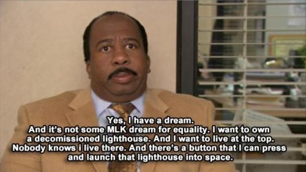 stanley i have a dream the office - Yes, I have a dream. And it's not some Mlk dream for equality. I want to own a decomissioned lighthouse. And I want to live at the top. Nobody knows i live there. And there's a button that I can press and launch that li