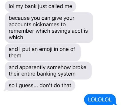 put an emoji in a bank account - lol my bank just called me because you can give your accounts nicknames to remember which savings acct is which and I put an emoji in one of them and apparently somehow broke their entire banking system so I guess... don't