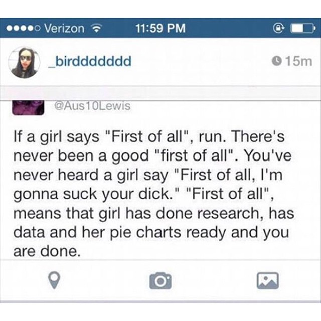 .... Verizon _birddddddd 15m 10Lewis If a girl says "First of all", run. There's never been a good "first of all". You've never heard a girl say "First of all, I'm gonna suck your dick." "First of all", means that girl has done research, has data and her…