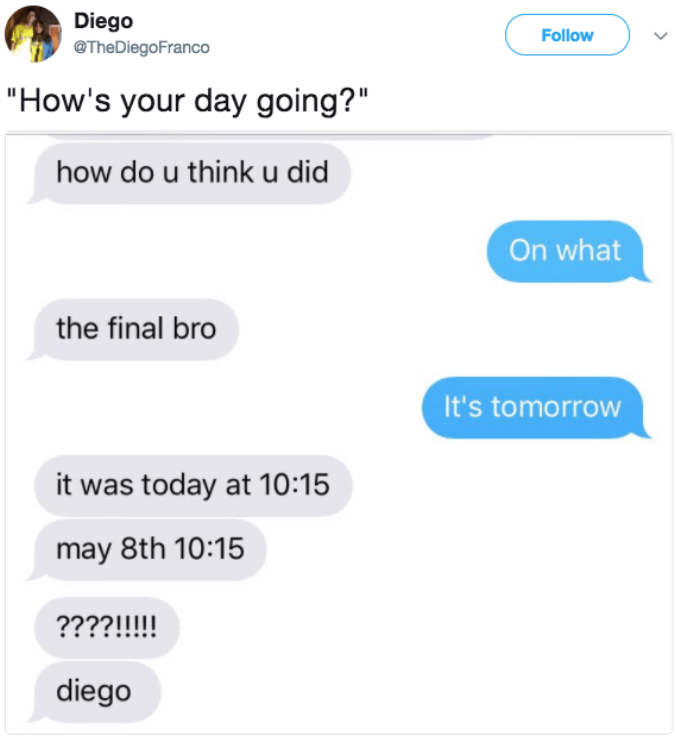 cringe texts - Diego Franco "How's your day going?" how do u think u did On what the final bro It's tomorrow it was today at may 8th ????!!!!! diego