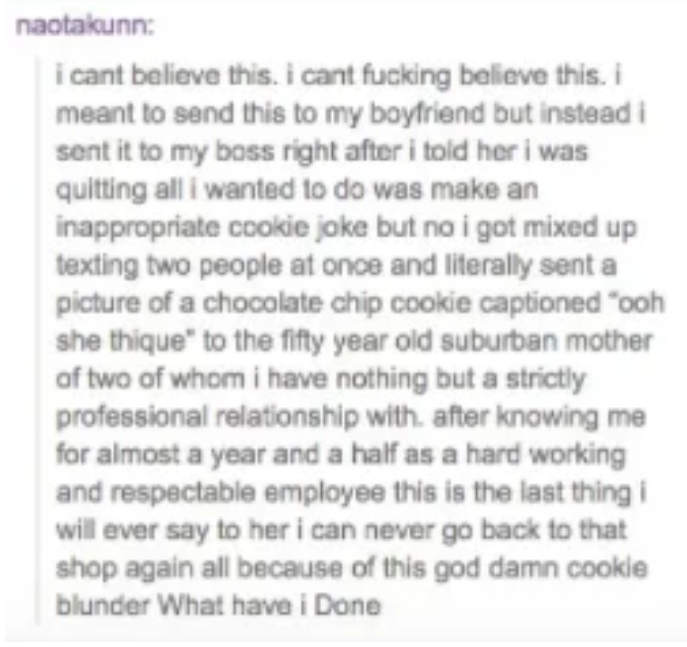 naotakunn i cant believe this. i cant fucking believe this. i meant to send this to my boyfriend but instead i sent it to my boss right after i told her i was quitting all i wanted to do was make an inappropriate cookie jake but no i got mixed up texting…