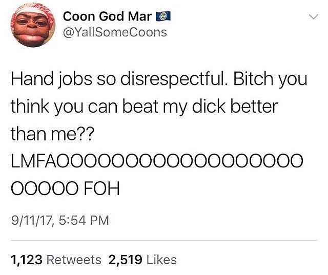 tweets are as broken - Coon God Mar O Hand jobs so disrespectful. Bitch you think you can beat my dick better than me?? LMFAO00000000000000000 00000 Foh 91117, 1,123 2,519