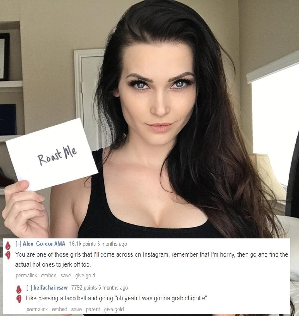 instagram model roastme - Roast Me Alex Gordon Ama points 6 months ago You are one of those girls that I'll come across on Instagram, remember that I'm horny, then go and find the actual hot ones to jerk off too. permalink embed save give gold A halfachai