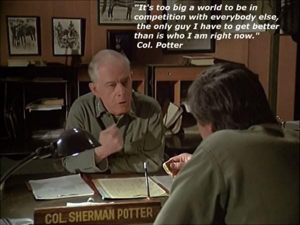 wholesome meme about it's too big a world - "It's too big a world to be in competition with everybody else, the only guy I have to get better than is who I am right now." Col. Potter Col. Sherman Potter