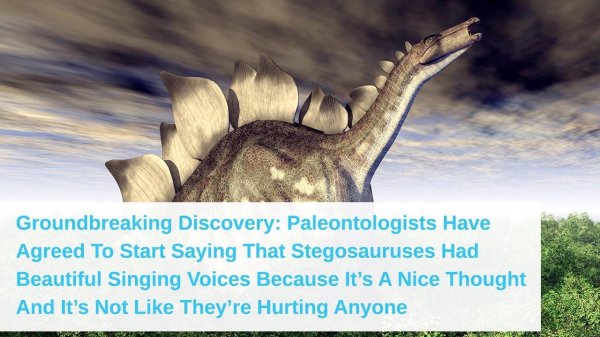 wholesome meme stegosaurus singing voice - Groundbreaking Discovery Paleontologists Have Agreed To Start Saying That Stegosauruses Had Beautiful Singing Voices Because It's A Nice Thought And It's Not They're Hurting Anyone
