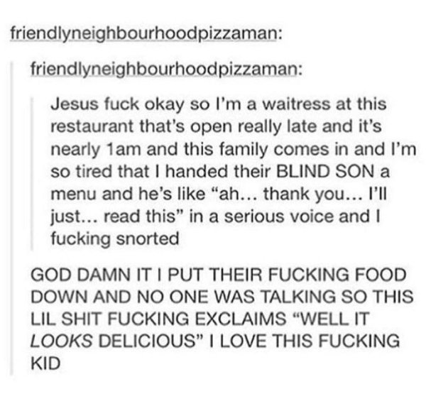 wholesome meme blind kid - friendlyneighbourhoodpizzaman friendlyneighbourhoodpizzaman Jesus fuck okay so I'm a waitress at this restaurant that's open really late and it's nearly 1am and this family comes in and I'm so tired that I handed their Blind Son