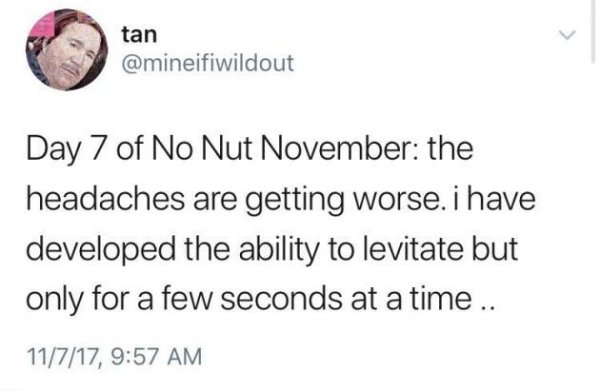 rules of no nut november - tan Day 7 of No Nut November the headaches are getting worse. i have developed the ability to levitate but only for a few seconds at a time .. 11717,