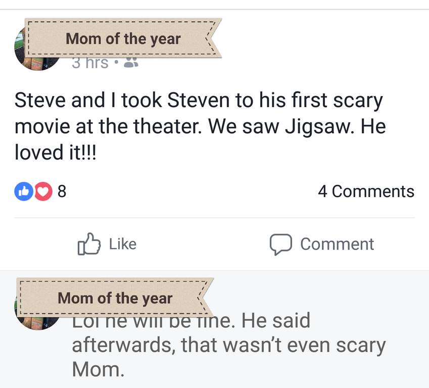 angle - Mom of the year 3 hrs. Steve and I took Steven to his first scary movie at the theater. We saw Jigsaw. He loved it!!! D8 4 0 Comment Mom of the year Lot Ne Wii pe tine. He said afterwards, that wasn't even scary Mom.
