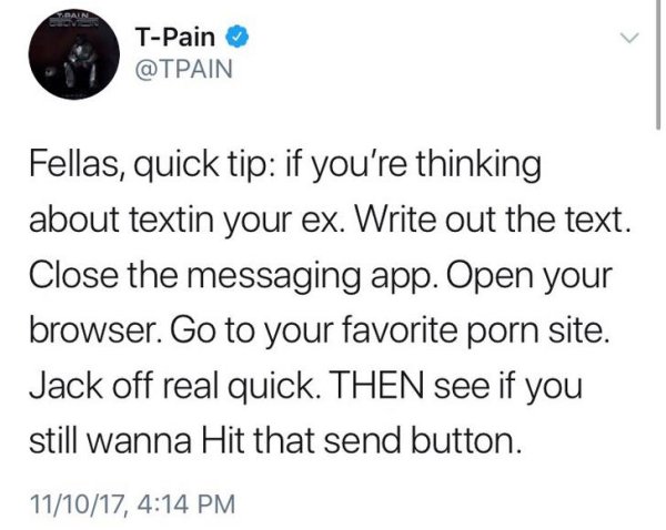 TPain Fellas, quick tip if you're thinking about textin your ex. Write out the text. Close the messaging app. Open your browser. Go to your favorite porn site. Jack off real quick. Then see if you still wanna Hit that send button. 111017,
