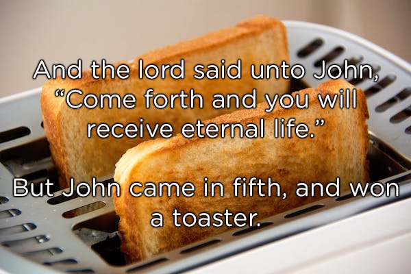 toast in toaster - And the lord said unto John, "Come forth and you will receive eternal life." But.John came in fifth, and won a toaster.