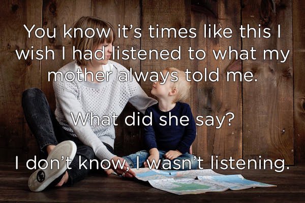 Mother - You know it's times this wish I had listened to what my mother always told me. What did she say? I don't know, I wasn't listening.