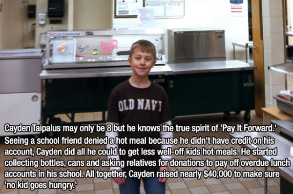 faith in humanity restored - Old Navi Cayden Taipalus may only be 8 but he knows the true spirit of 'Pay It Forward. Seeing a school friend denied a hot meal because he didn't have credit on his account, Cayden did all he could to get less welloff kids ho