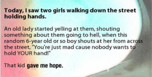 jaw - Today, I saw two girls walking down the street holding hands. An old lady started yelling at them, shouting something about them going to hell, when this random 6year old or so boy shouts at her from across the street, "You're just mad cause nobody 