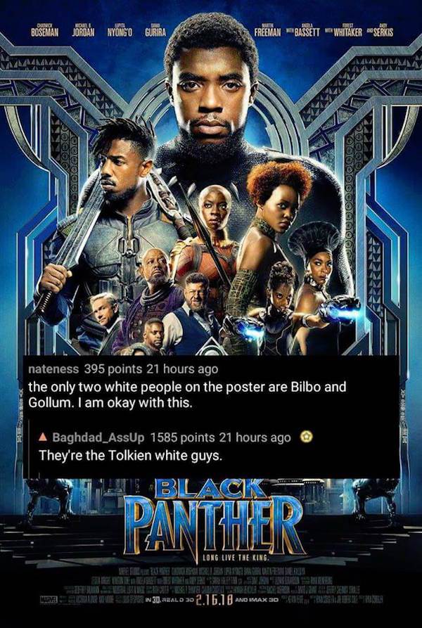 failed job tolkien white guys black panther - Boeman Jordan Nyongo Gurira Freman "Bassett Whitaker Serkis, 7 000QOBOU 00000OOOOO nateness 395 points 21 hours ago the only two white people on the poster are Bilbo and Gollum. I am okay with this. A Baghdad_