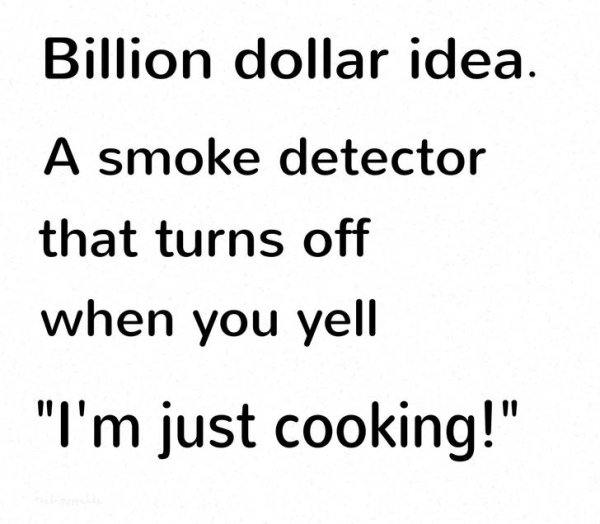 women think a lot - Billion dollar idea. A smoke detector that turns off when you yell "I'm just cooking!"