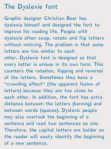 dyslexie font - The Dyslexie font Graphic designer Christian Boer has dyslexia himself and designed the font to improve his reading life. People with dyslexia often swap, rotate and flip letters without noticing. The problem is that some letters are too s