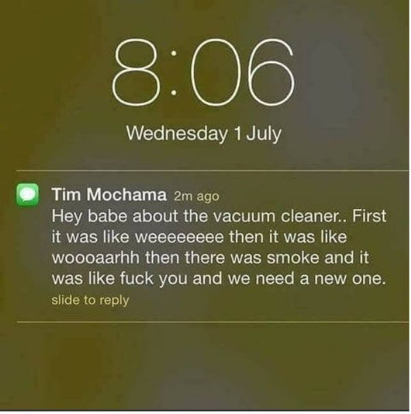 website - Wednesday 1 July Tim Mochama 2m ago Hey babe about the vacuum cleaner.. First it was weeeeeeee then it was woooaarhh then there was smoke and it was fuck you and we need a new one. slide to