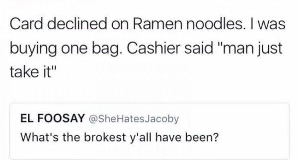 document - Card declined on Ramen noodles. I was buying one bag. Cashier said "man just take it" El Foosay What's the brokest y'all have been?