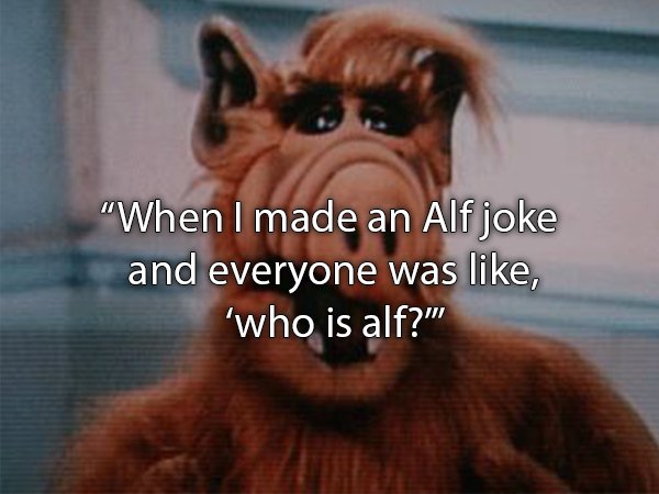 "When I made an Alf joke and everyone was , 'who is alf?"