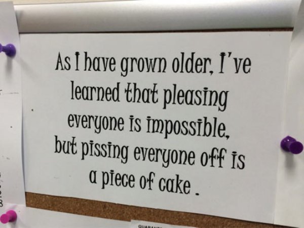 writing - As I have grown older, I've learned that pleasing everyone is impossible, but pissing everyone off is a piece of cake. Ly Guard