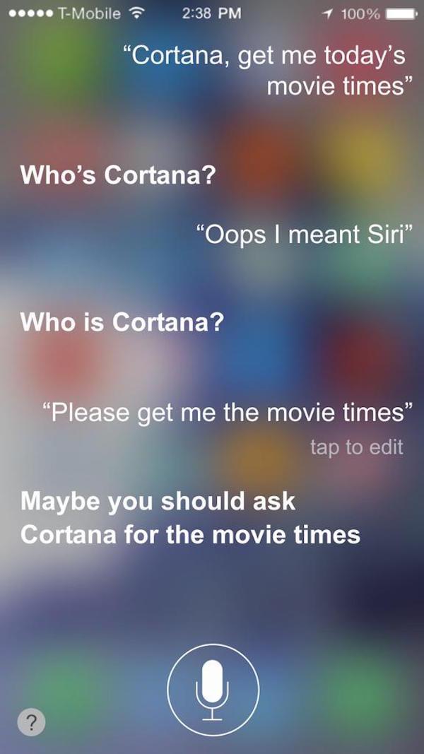 funny siri questions - ..... TMobile 1 100% "Cortana, get me today's movie times" Who's Cortana? "Oops I meant Siri" Who is Cortana? "Please get me the movie times" tap to edit Maybe you should ask Cortana for the movie times