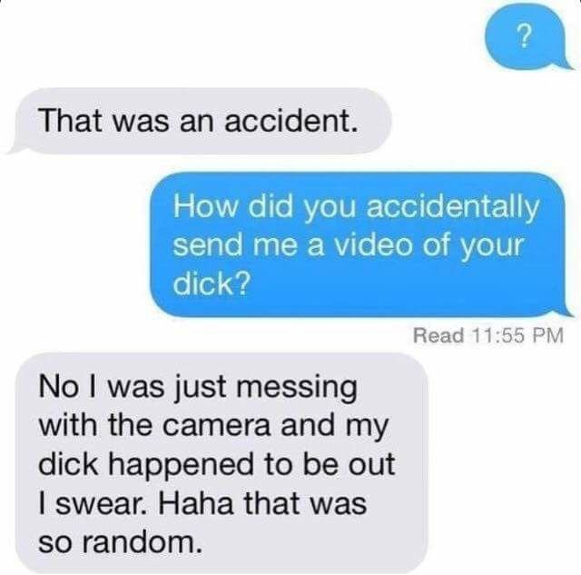 material - That was an accident. How did you accidentally send me a video of your dick? Read No I was just messing with the camera and my dick happened to be out I swear. Haha that was so random.