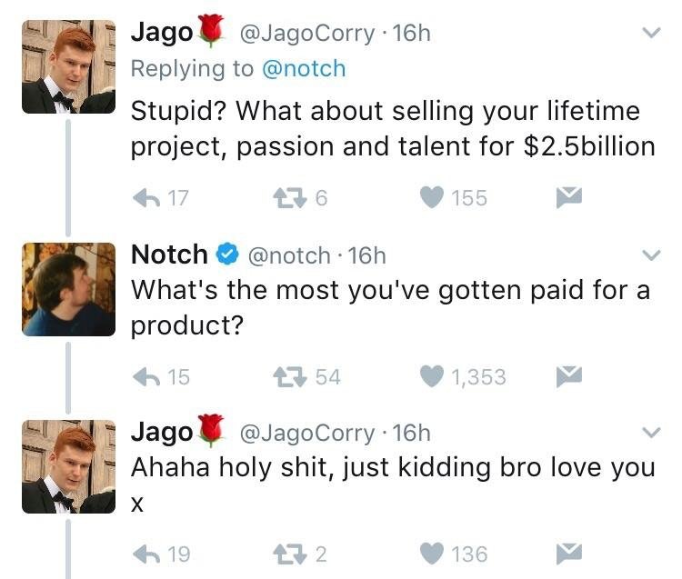 point - Jago Corry 16h Stupid? What about selling your lifetime project, passion and talent for $2.5billion 6 17 276 155 Notch . 16h What's the most you've gotten paid for a product? 115 2754 1,353 Jago . 16h Ahaha holy shit, just kidding bro love you 19 