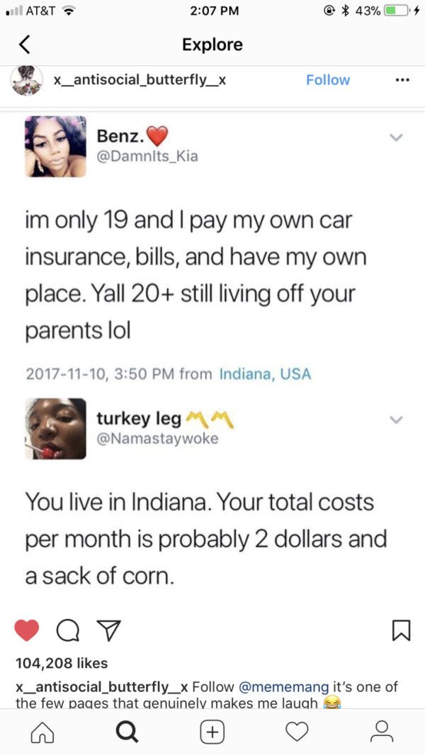 screenshot - . At&T 43% 4 Explore x_antisocial_butterfly_x Benz. Benz. im only 19 and I pay my own car insurance, bills, and have my own place. Yall 20 still living off your parents lol , from Indiana, Usa turkey leg You live in Indiana. Your total costs 