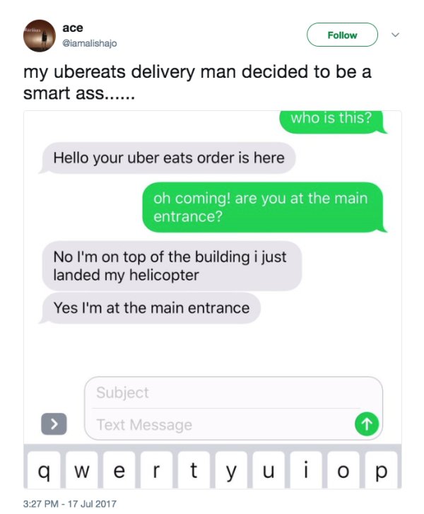 cute shoot your shot - ace my ubereats delivery man decided to be a smart ass...... who is this? Hello your uber eats order is here oh coming! are you at the main entrance? No I'm on top of the building i just landed my helicopter Yes I'm at the main entr