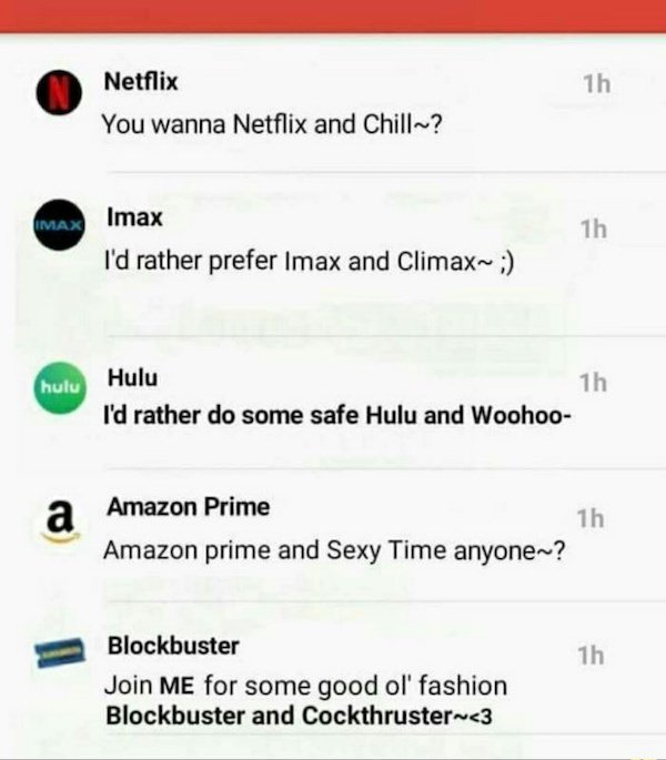 number - Netflix You wanna Netflix and Chill? Imax Imax I'd rather prefer Imax and Climax~ hulu Hulu I'd rather do some safe Hulu and Woohoo Amazon Prime Amazon prime and Sexy Time anyone? 1h Blockbuster Join Me for some good ol' fashion Blockbuster and…