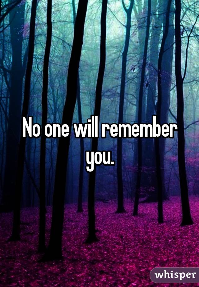 One day someone will mention you for the last time, then no one will ever mention you again, no one will remember you