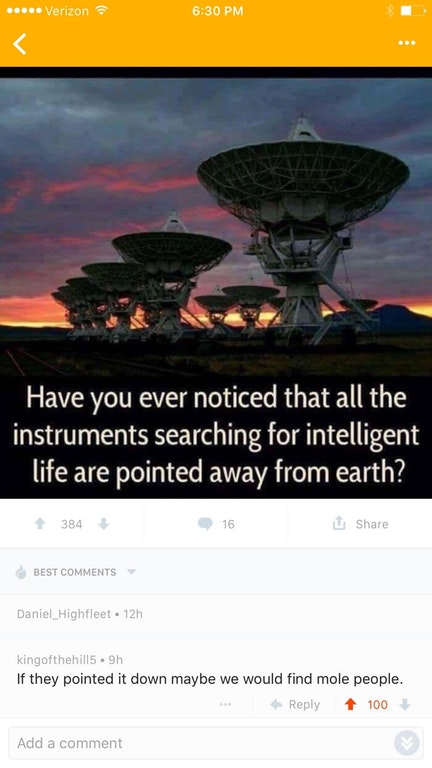 Verizon Have you ever noticed that all the instruments searching for intelligent life are pointed away from earth? 16 384 16 Best Daniel_Highfleet. 12h kingofthehill5.9h If they pointed it down maybe we would find mole people. 1 100 Add a comment